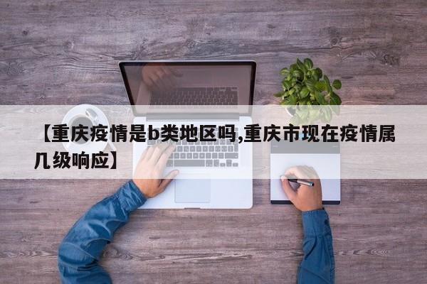 【重庆疫情是b类地区吗,重庆市现在疫情属几级响应】
