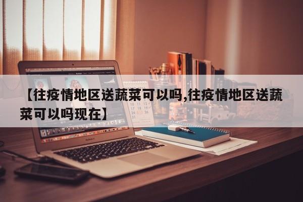 【往疫情地区送蔬菜可以吗,往疫情地区送蔬菜可以吗现在】