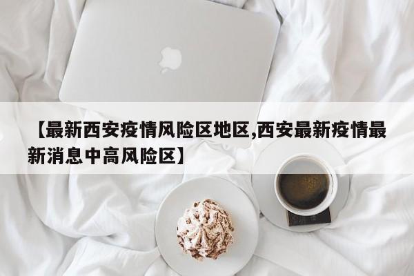 【最新西安疫情风险区地区,西安最新疫情最新消息中高风险区】