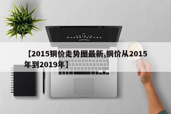 【2015铜价走势图最新,铜价从2015年到2019年】