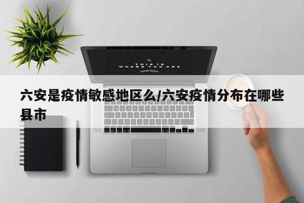 六安是疫情敏感地区么/六安疫情分布在哪些县市