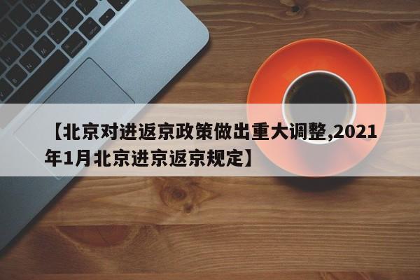【北京对进返京政策做出重大调整,2021年1月北京进京返京规定】
