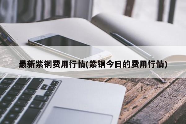 最新紫铜费用行情(紫铜今日的费用行情)