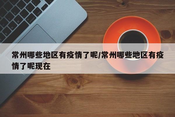 常州哪些地区有疫情了呢/常州哪些地区有疫情了呢现在