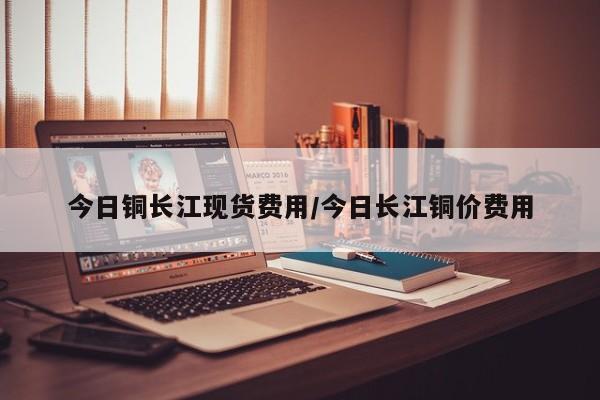 今日铜长江现货费用/今日长江铜价费用