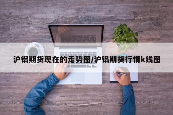 沪铝期货现在的走势图/沪铝期货行情k线图