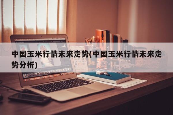 中国玉米行情未来走势(中国玉米行情未来走势分析)