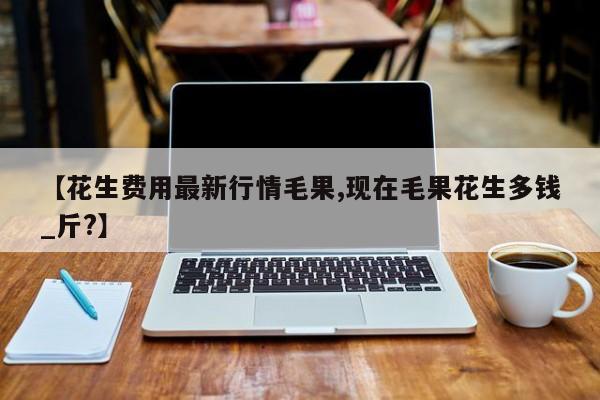 【花生费用最新行情毛果,现在毛果花生多钱_斤?】