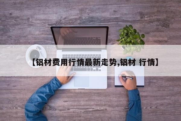 【铝材费用行情最新走势,铝材 行情】