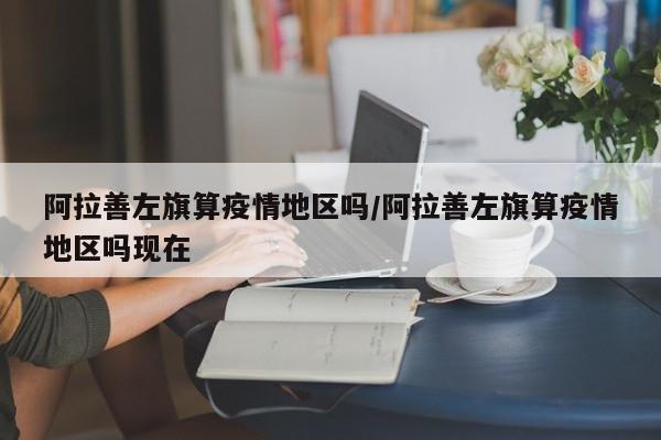 阿拉善左旗算疫情地区吗/阿拉善左旗算疫情地区吗现在