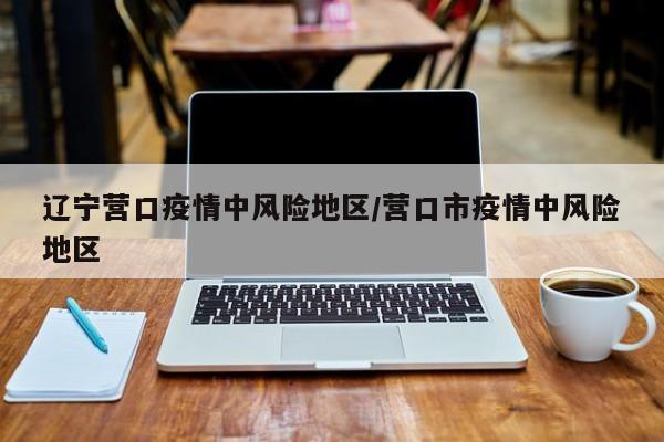 辽宁营口疫情中风险地区/营口市疫情中风险地区