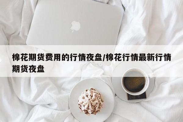 棉花期货费用的行情夜盘/棉花行情最新行情期货夜盘