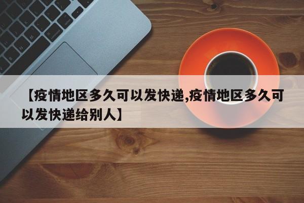 【疫情地区多久可以发快递,疫情地区多久可以发快递给别人】