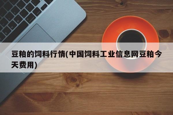 豆粕的饲料行情(中国饲料工业信息网豆粕今天费用)
