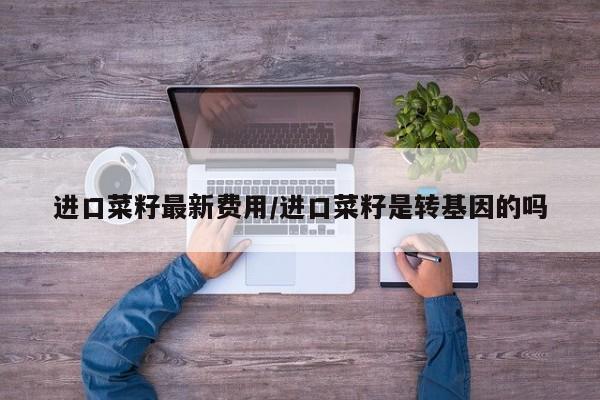 进口菜籽最新费用/进口菜籽是转基因的吗