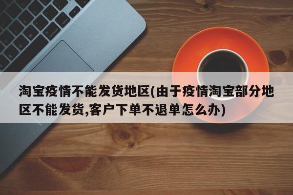 淘宝疫情不能发货地区(由于疫情淘宝部分地区不能发货,客户下单不退单怎么办)