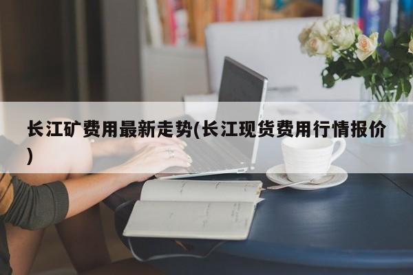 长江矿费用最新走势(长江现货费用行情报价)
