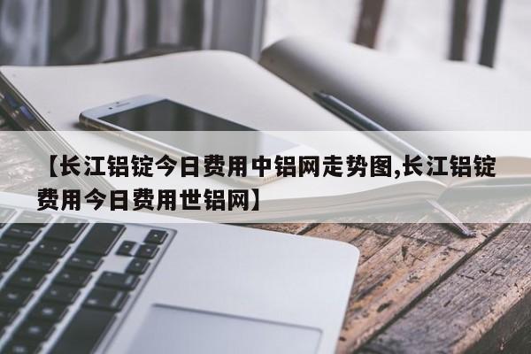 【长江铝锭今日费用中铝网走势图,长江铝锭费用今日费用世铝网】