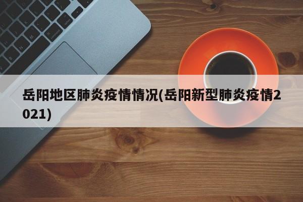 岳阳地区肺炎疫情情况(岳阳新型肺炎疫情2021)