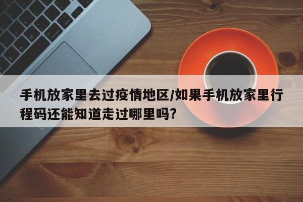 手机放家里去过疫情地区/如果手机放家里行程码还能知道走过哪里吗?