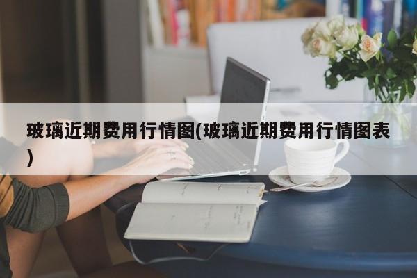 玻璃近期费用行情图(玻璃近期费用行情图表)