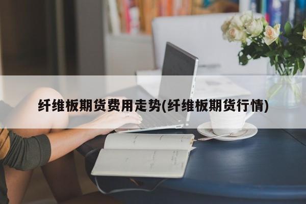 纤维板期货费用走势(纤维板期货行情)