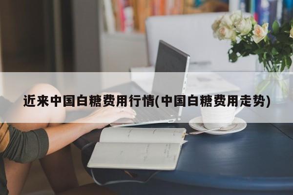 近来中国白糖费用行情(中国白糖费用走势)