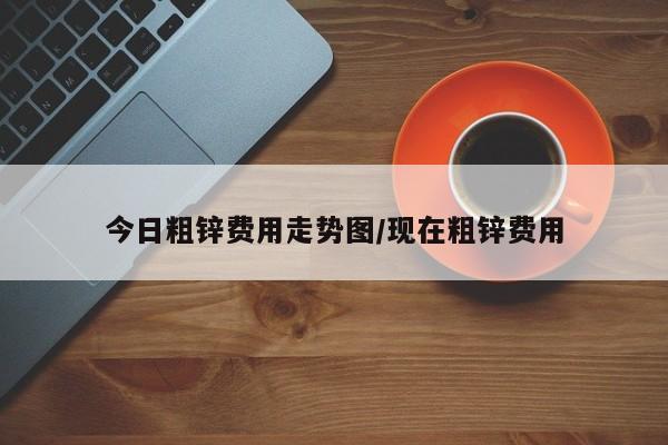 今日粗锌费用走势图/现在粗锌费用