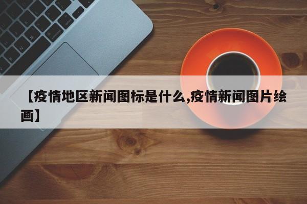 【疫情地区新闻图标是什么,疫情新闻图片绘画】