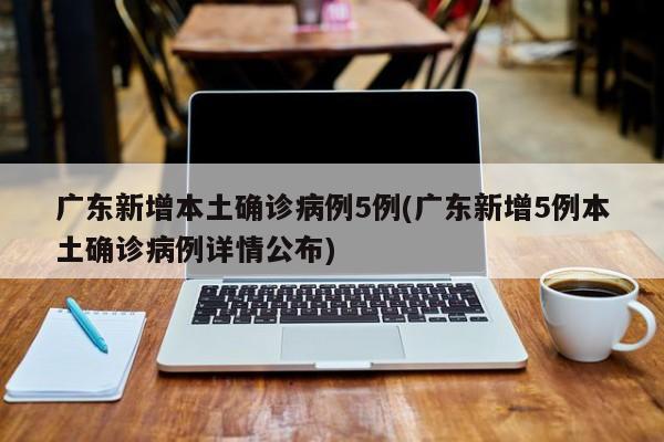 广东新增本土确诊病例5例(广东新增5例本土确诊病例详情公布)