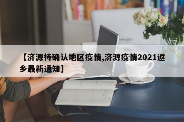 【济源待确认地区疫情,济源疫情2021返乡最新通知】