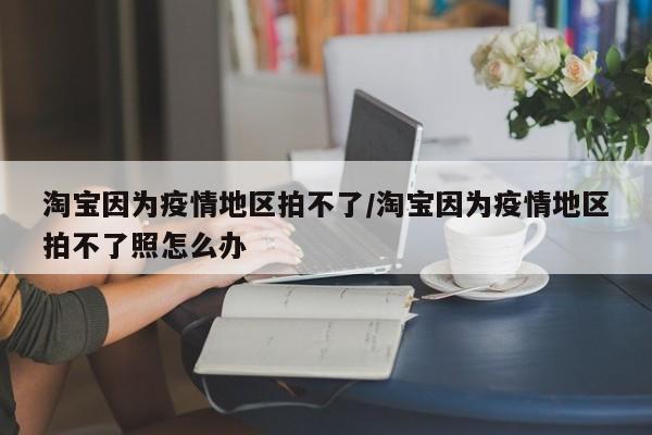淘宝因为疫情地区拍不了/淘宝因为疫情地区拍不了照怎么办
