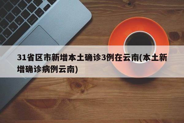 31省区市新增本土确诊3例在云南(本土新增确诊病例云南)