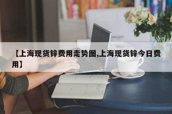 【上海现货锌费用走势图,上海现货锌今日费用】