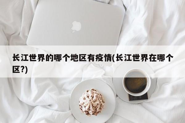 长江世界的哪个地区有疫情(长江世界在哪个区?)