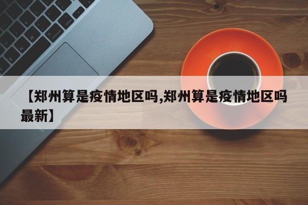 【郑州算是疫情地区吗,郑州算是疫情地区吗最新】