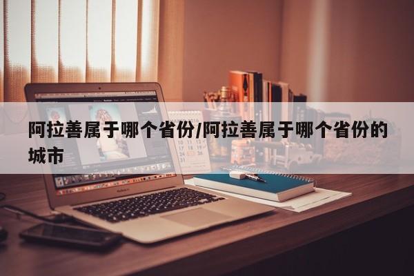 阿拉善属于哪个省份/阿拉善属于哪个省份的城市