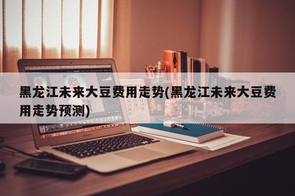 黑龙江未来大豆费用走势(黑龙江未来大豆费用走势预测)
