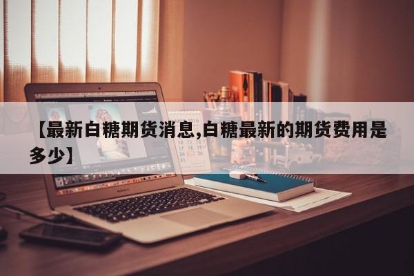 【最新白糖期货消息,白糖最新的期货费用是多少】