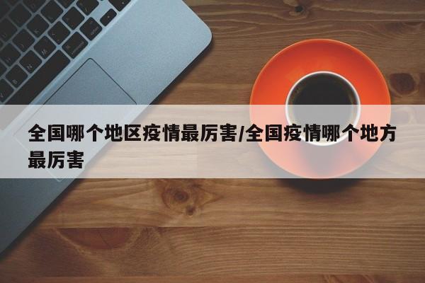 全国哪个地区疫情最厉害/全国疫情哪个地方最厉害