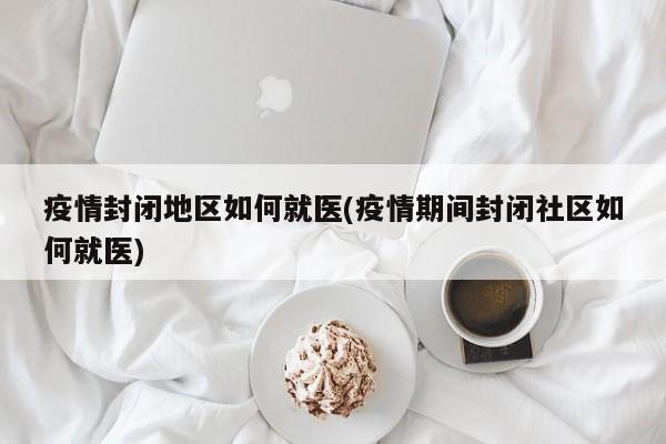 疫情封闭地区如何就医(疫情期间封闭社区如何就医)