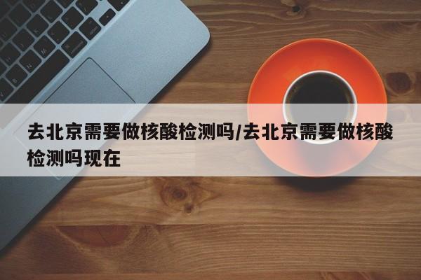 去北京需要做核酸检测吗/去北京需要做核酸检测吗现在