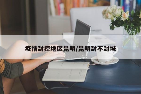 疫情封控地区昆明/昆明封不封城