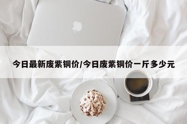 今日最新废紫铜价/今日废紫铜价一斤多少元