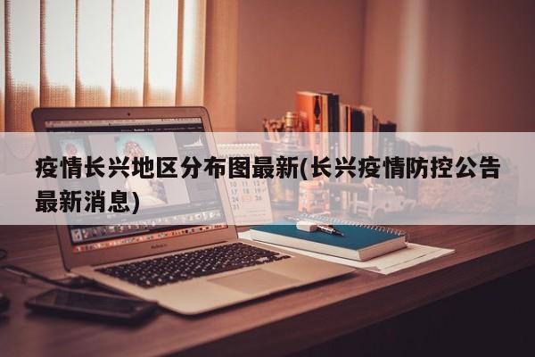 疫情长兴地区分布图最新(长兴疫情防控公告最新消息)