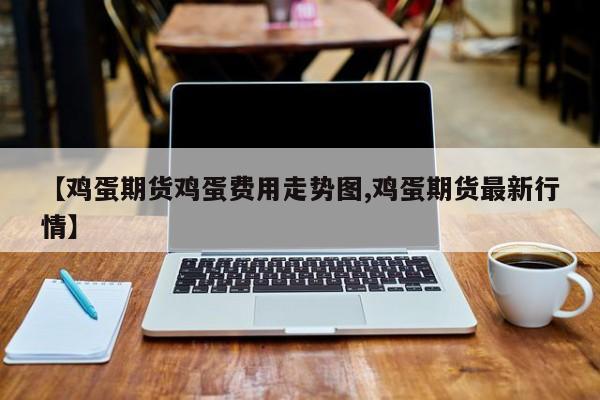 【鸡蛋期货鸡蛋费用走势图,鸡蛋期货最新行情】