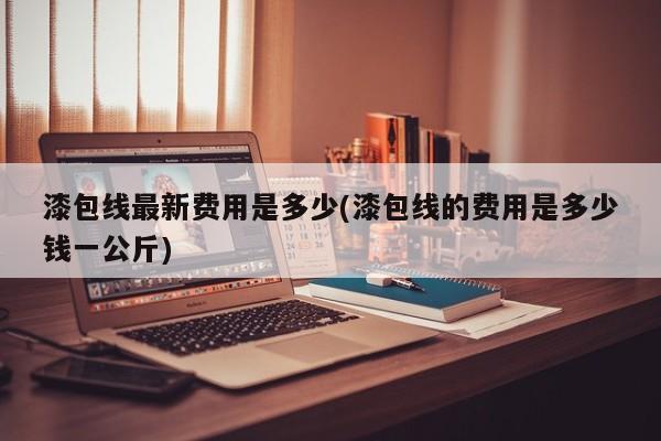 漆包线最新费用是多少(漆包线的费用是多少钱一公斤)