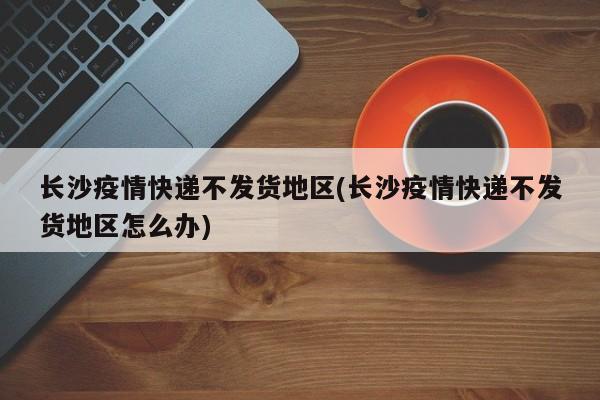 长沙疫情快递不发货地区(长沙疫情快递不发货地区怎么办)