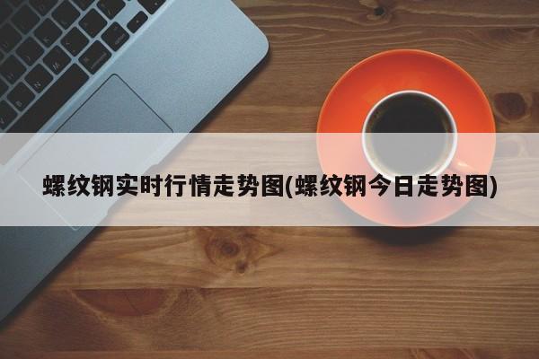 螺纹钢实时行情走势图(螺纹钢今日走势图)