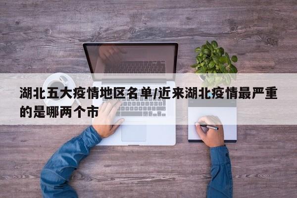 湖北五大疫情地区名单/近来湖北疫情最严重的是哪两个市